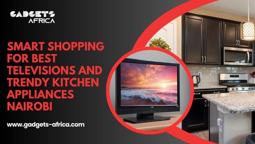 Smart Shopping for Best Televisions and Trendy Kitchen Appliances Nairobi – Webs Article